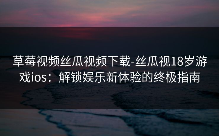 草莓视频丝瓜视频下载-丝瓜视18岁游戏ios:解锁娱乐新体验的终极指南 草莓视频丝瓜视频下载-丝瓜视18岁游戏ios:解锁娱乐新体验的终极指南