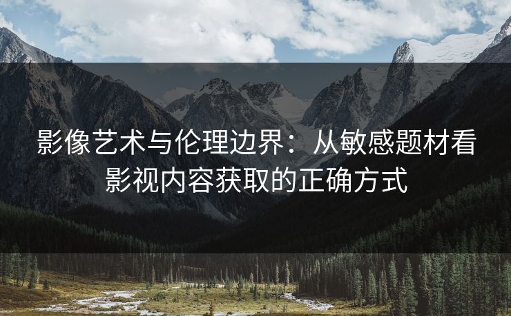 影像艺术与伦理边界:从敏感题材看影视内容获取的正确方式 影像艺术与伦理边界:从敏感题材看影视内容获取的正确方式