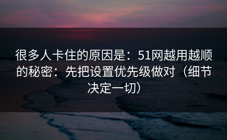很多人卡住的原因是：51网越用越顺的秘密：先把设置优先级做对（细节决定一切）