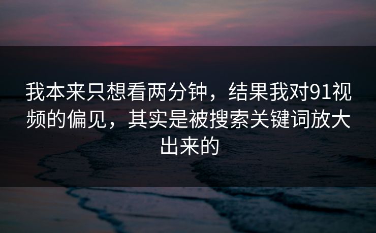 我本来只想看两分钟，结果我对91视频的偏见，其实是被搜索关键词放大出来的