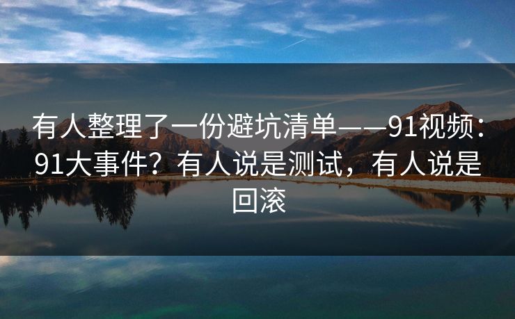 有人整理了一份避坑清单——91视频：91大事件？有人说是测试，有人说是回滚
