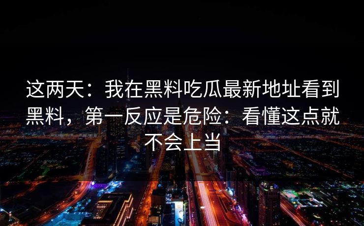 这两天：我在黑料吃瓜最新地址看到黑料，第一反应是危险：看懂这点就不会上当