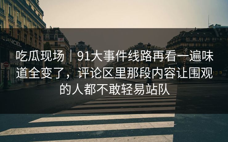 吃瓜现场|91大事件线路再看一遍味道全变了,评论区里那段内容让围观的人都不敢轻易站队 吃瓜现场|91大事件线路再看一遍味道全变了,评论区里那段内容让围观的人都不敢轻易站队